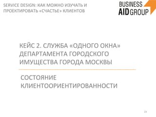 SERVICE	
  DESIGN:	
  КАК	
  МОЖНО	
  ИЗУЧАТЬ	
  И	
  
ПРОЕКТИРОВАТЬ	
  «СЧАСТЬЕ»	
  КЛИЕНТОВ	
  
23	
  
КЕЙС	
  2.	
  СЛУЖБА	
  «ОДНОГО	
  ОКНА»	
  
ДЕПАРТАМЕНТА	
  ГОРОДСКОГО	
  
ИМУЩЕСТВА	
  ГОРОДА	
  МОСКВЫ	
  
СОСТОЯНИЕ	
  
КЛИЕНТООРИЕНТИРОВАННОСТИ	
  
 