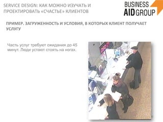 SERVICE	
  DESIGN:	
  КАК	
  МОЖНО	
  ИЗУЧАТЬ	
  И	
  
ПРОЕКТИРОВАТЬ	
  «СЧАСТЬЕ»	
  КЛИЕНТОВ	
  
32	
  
ПРИМЕР.	
  ЗАГРУЖЕННОСТЬ	
  И	
  УСЛОВИЯ,	
  В	
  КОТОРЫХ	
  КЛИЕНТ	
  ПОЛУЧАЕТ	
  
УСЛУГУ	
  
Часть услуг требуют ожидания до 45
минут. Люди устают стоять на ногах.
	
  
 