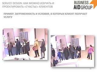 SERVICE	
  DESIGN:	
  КАК	
  МОЖНО	
  ИЗУЧАТЬ	
  И	
  
ПРОЕКТИРОВАТЬ	
  «СЧАСТЬЕ»	
  КЛИЕНТОВ	
  
33	
  
ПРИМЕР.	
  ЗАГРУЖЕННОСТЬ	
  И	
  УСЛОВИЯ,	
  В	
  КОТОРЫХ	
  КЛИЕНТ	
  ПОЛУЧАЕТ	
  
УСЛУГУ	
  
 