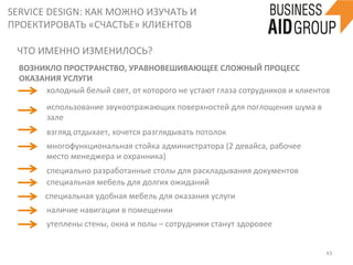 SERVICE	
  DESIGN:	
  КАК	
  МОЖНО	
  ИЗУЧАТЬ	
  И	
  
ПРОЕКТИРОВАТЬ	
  «СЧАСТЬЕ»	
  КЛИЕНТОВ	
  
43	
  
ЧТО	
  ИМЕННО	
  ИЗМЕНИЛОСЬ?	
  
утеплены	
  стены,	
  окна	
  и	
  полы	
  –	
  сотрудники	
  станут	
  здоровее	
  
	
  
	
  
ВОЗНИКЛО	
  ПРОСТРАНСТВО,	
  УРАВНОВЕШИВАЮЩЕЕ	
  СЛОЖНЫЙ	
  ПРОЦЕСС	
  
ОКАЗАНИЯ	
  УСЛУГИ	
  
холодный	
  белый	
  свет,	
  от	
  которого	
  не	
  устают	
  глаза	
  сотрудников	
  и	
  клиентов	
  	
  
взгляд	
  отдыхает,	
  хочется	
  разглядывать	
  потолок	
  
наличие	
  навигации	
  в	
  помещении	
  
многофункциональная	
  стойка	
  администратора	
  (2	
  девайса,	
  рабочее	
  
место	
  менеджера	
  и	
  охранника)	
  
специально	
  разработанные	
  столы	
  для	
  раскладывания	
  документов	
  
специальная	
  мебель	
  для	
  долгих	
  ожиданий	
  
специальная	
  удобная	
  мебель	
  для	
  оказания	
  услуги	
  
использование	
  звукоотражающих	
  поверхностей	
  для	
  поглощения	
  шума	
  в	
  
зале	
  
 