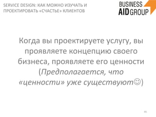 SERVICE	
  DESIGN:	
  КАК	
  МОЖНО	
  ИЗУЧАТЬ	
  И	
  
ПРОЕКТИРОВАТЬ	
  «СЧАСТЬЕ»	
  КЛИЕНТОВ	
  
45	
  
Когда	
  вы	
  проектируете	
  услугу,	
  вы	
  	
  	
  	
  
проявляете	
  концепцию	
  своего	
  
бизнеса,	
  проявляете	
  его	
  ценности	
  
(Предполагается,	
  что	
  
«ценности»	
  уже	
  существуютJ)	
  
 
