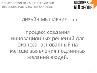 SERVICE	
  DESIGN:	
  КАК	
  МОЖНО	
  ИЗУЧАТЬ	
  И	
  
ПРОЕКТИРОВАТЬ	
  «СЧАСТЬЕ»	
  КЛИЕНТОВ	
  
47	
  
процесс	
  создания	
  
инновационных	
  решений	
  для	
  
бизнеса,	
  основанный	
  на	
  
методе	
  выявления	
  подлинных	
  
желаний	
  людей.	
  
	
  
ДИЗАЙН-­‐МЫШЛЕНИЕ	
  -­‐	
  это	
  
 