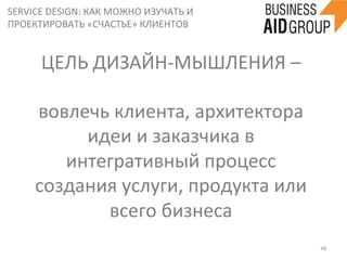 SERVICE	
  DESIGN:	
  КАК	
  МОЖНО	
  ИЗУЧАТЬ	
  И	
  
ПРОЕКТИРОВАТЬ	
  «СЧАСТЬЕ»	
  КЛИЕНТОВ	
  
48	
  
вовлечь	
  клиента,	
  архитектора	
  
идеи	
  и	
  заказчика	
  в	
  
интегративный	
  процесс	
  
создания	
  услуги,	
  продукта	
  или	
  
всего	
  бизнеса	
  
ЦЕЛЬ	
  ДИЗАЙН-­‐МЫШЛЕНИЯ	
  –	
  	
  	
  
 