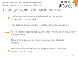 SERVICE	
  DESIGN:	
  КАК	
  МОЖНО	
  ИЗУЧАТЬ	
  И	
  
ПРОЕКТИРОВАТЬ	
  «СЧАСТЬЕ»	
  КЛИЕНТОВ	
  
49	
  
ПРИНЦИПЫ	
  ДИЗАЙН-­‐МЫШЛЕНИЯ	
  	
  	
  	
  
Глубокое	
  понимание	
  потребителей,	
  их	
  ценностей,	
  
поведения,	
  склонностей	
  	
  
Процесс	
  накопления	
  идей	
  и	
  нестереотипное	
  мышление	
  
Раннее	
  тестирование	
  идей	
  для	
  быстрого	
  получения	
  отзывов	
  от	
  
потребителей	
  
Принятие	
  рискованных	
  решений	
  на	
  ранних	
  стадиях	
  
проекта	
  
Изменение	
  эргономичности,	
  применения,	
  и	
  ценности	
  
продукта	
  или	
  услуги	
  	
  
 