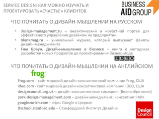 SERVICE	
  DESIGN:	
  КАК	
  МОЖНО	
  ИЗУЧАТЬ	
  И	
  
ПРОЕКТИРОВАТЬ	
  «СЧАСТЬЕ»	
  КЛИЕНТОВ	
  
55	
  
ЧТО	
  ПОЧИТАТЬ	
  О	
  ДИЗАЙН-­‐МЫШЛЕНИИ	
  НА	
  РУССКОМ	
  
•  design-­‐management.ru	
   –	
   аналитический	
   и	
   новостной	
   портал	
   для	
  
эффективного	
  управления	
  дизайном	
  на	
  предприятии	
  
•  blankmag.ru	
   –	
   уникальный	
   журнал,	
   который	
   выпускают	
   фанаты	
  
дизайн-­‐менеджмента	
  
•  Тим	
   Браун.	
   Дизайн-­‐мышление	
   в	
   бизнесе	
   –	
   книга	
   о	
   методиках	
  
разработки	
  новых	
  продуктов	
  до	
  проектирования	
  бизнес-­‐моде	
  
ЧТО	
  ПОЧИТАТЬ	
  О	
  ДИЗАЙН-­‐МЫШЛЕНИИ	
  НА	
  АНГЛИЙСКОМ	
  
Frog.com	
  -­‐	
  	
  сайт	
  мировой	
  дизайн-­‐консалтинговой	
  компании	
  Frog,	
  CША	
  
Ideo.com	
  -­‐	
  сайт	
  мировой	
  дизайн-­‐консалтинговой	
  компании	
  IDEO,	
  CША	
  
designcouncil.org.uk	
  –	
  дизайн-­‐консалтинговая	
  компания	
  (Великобритания)	
  
park-­‐design-­‐management.com	
  –	
  дизайн-­‐менеджмент,	
  консалтинг	
  PARK	
  
googlezurich.com	
  –	
  офис	
  Google	
  в	
  Цюрихе	
  
Dschool.stanford.edu	
  –	
  Стэнфордский	
  Институт	
  Дизайна	
  
	
  
 