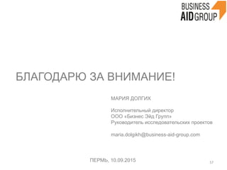 БЛАГОДАРЮ ЗА ВНИМАНИЕ!
ПЕРМЬ, 10.09.2015 57	
  
МАРИЯ ДОЛГИХ
Исполнительный директор
ООО «Бизнес Эйд Групп»
Руководитель исследовательских проектов
maria.dolgikh@business-aid-group.com
 