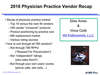 2016 Physician Practice Vendor Recap
• Recap of physician practice market:
- Top 10 versus the next 40 vendors
- HIS vendor “crossover” products
- Product positioning by practice size
- MD replacement market
- Various rating sources
• How to sort through all 785 vendors?
- Not through 785 RFPs!
(“Request For Prevarication”)
- Nor “independent” ratings
(who rates them?)
- But through your own users’ scores
(phone calls, site visits…)
© 2016 HIS Professionals, LLC
Elise Ames
&
Vince Ciotti
HIS Professionals, L.L.C.
 
