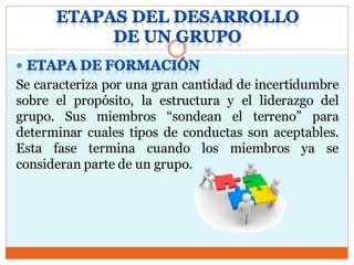 Se caracteriza por una gran cantidad de incertidumbre
sobre el propósito, la estructura y el liderazgo del
grupo. Sus miembros “sondean el terreno” para
determinar cuales tipos de conductas son aceptables.
Esta fase termina cuando los miembros ya se
consideran parte de un grupo.
 
