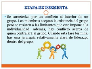  Se caracteriza por un conflicto al interior de un
grupo. Los miembros aceptan la existencia del grupo
pero se resisten a las limitantes que este impone a la
individualidad. Además, hay conflicto acerca de
quién contralará al grupo. Cuando esta fase termina,
hay una jerarquía relativamente clara de liderazgo
dentro del grupo.
 