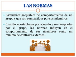  Estándares aceptables de comportamiento de un
grupo y que son compartidos por sus miembros.
 Cuando se establecen por acuerdo y son aceptadas
por el grupo, las normas influyen en el
comportamiento de sus miembros como un
mínimo de controles externos.
 