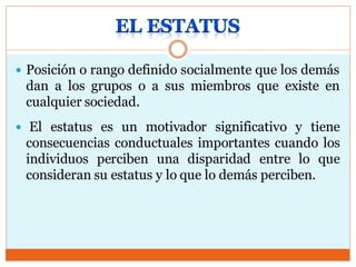  Posición o rango definido socialmente que los demás
dan a los grupos o a sus miembros que existe en
cualquier sociedad.
 El estatus es un motivador significativo y tiene
consecuencias conductuales importantes cuando los
individuos perciben una disparidad entre lo que
consideran su estatus y lo que lo demás perciben.
 