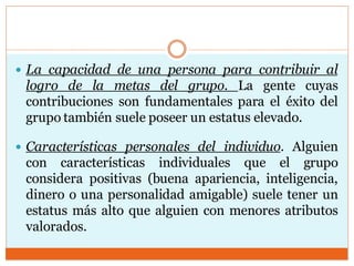  La capacidad de una persona para contribuir al
logro de la metas del grupo. La gente cuyas
contribuciones son fundamentales para el éxito del
grupo también suele poseer un estatus elevado.
 Características personales del individuo. Alguien
con características individuales que el grupo
considera positivas (buena apariencia, inteligencia,
dinero o una personalidad amigable) suele tener un
estatus más alto que alguien con menores atributos
valorados.
 