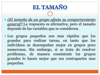  ¿El tamaño de un grupo afecta su comportamiento
general? La respuesta es afirmativa, pero el tamaño
depende de las variables que se consideren.
 Los grupos pequeños son mas rápidos que los
grandes para realizar tareas, en tanto que los
individuos se desempeñan mejor en grupos poco
numerosos. Sin embargo, si se trata de resolver
problemas, de manera consistente los grupos
grandes lo hacen mejor que sus contrapartes mas
pequeñas.
 