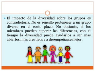  El impacto de la diversidad sobre los grupos es
contradictoria. No es sencillo pertenecer a un grupo
diverso en el corto plazo. No obstante, si los
miembros pueden superar las diferencias, con el
tiempo la diversidad puede ayudarlos a ser mas
abiertos, mas creativos y a desempeñarse mejor.
 