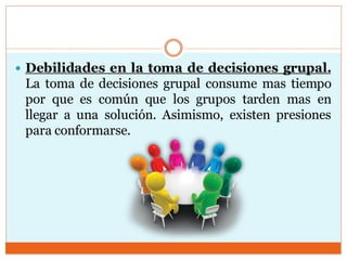  Debilidades en la toma de decisiones grupal.
La toma de decisiones grupal consume mas tiempo
por que es común que los grupos tarden mas en
llegar a una solución. Asimismo, existen presiones
para conformarse.
 
