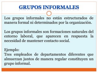 Los grupos informales no están estructurados de
manera formal ni determinados por la organización.
Los grupos informales son formaciones naturales del
entorno laboral, que aparecen en respuesta la
necesidad de mantener contacto social.
Ejemplo:
Tres empleados de departamentos diferentes que
almuerzan juntos de manera regular constituyen un
grupo informal.
 