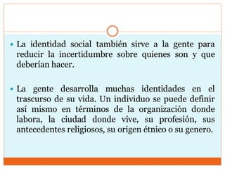  La identidad social también sirve a la gente para
reducir la incertidumbre sobre quienes son y que
deberían hacer.
 La gente desarrolla muchas identidades en el
trascurso de su vida. Un individuo se puede definir
así mismo en términos de la organización donde
labora, la ciudad donde vive, su profesión, sus
antecedentes religiosos, su origen étnico o su genero.
 