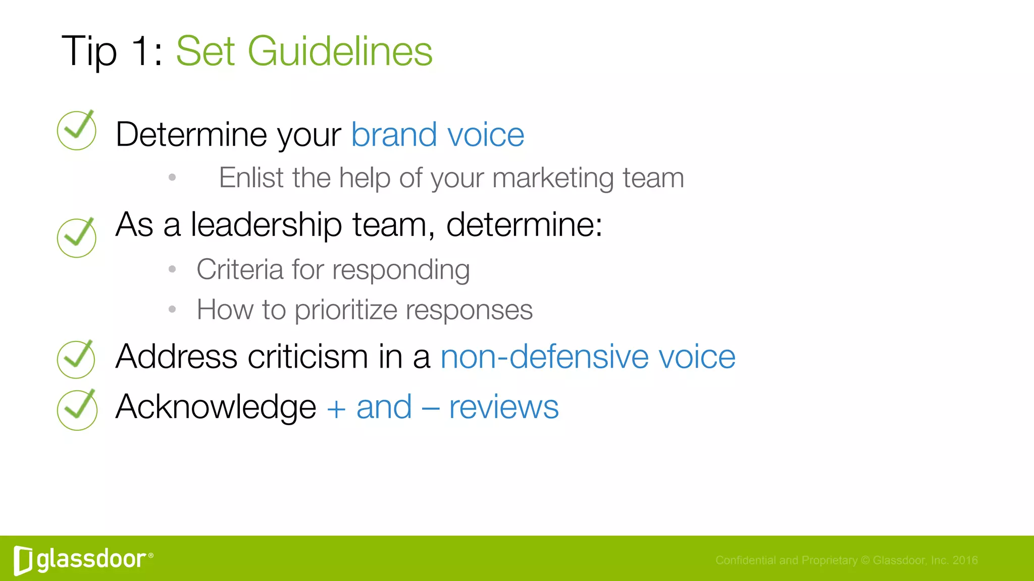 Confidential and Proprietary © Glassdoor, Inc. 2016
Tip 1: Set Guidelines
Determine your brand voice
•  
 Enlist the help of your marketing team
As a leadership team, determine:
•  Criteria for responding
•  How to prioritize responses
Address criticism in a non-defensive voice
Acknowledge + and – reviews
 