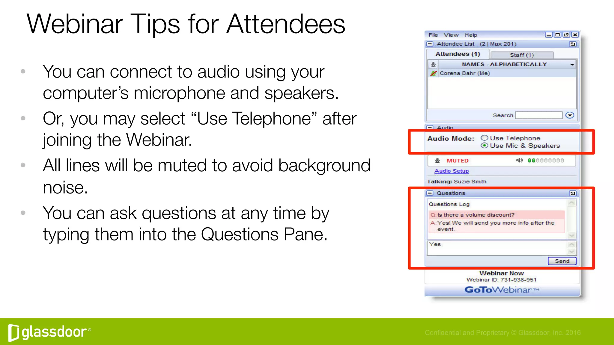 Confidential and Proprietary © Glassdoor, Inc. 2016
Webinar Tips for Attendees
•  You can connect to audio using your
computer’s microphone and speakers. 
•  Or, you may select “Use Telephone” after
joining the Webinar.
•  All lines will be muted to avoid background
noise.
•  You can ask questions at any time by
typing them into the Questions Pane.
 