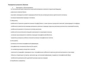 Планируемые результаты обучения.
1. Оценивать и прогнозировать:
- по тектонической карте изменения очертаний материков и океанов в отдаленном будущем;
- изменение климатов Земли;
- оценивать природные условия и природные богатства как условия для жизни и деятельности человека;
- основные взаимосвязи природы и человека;
2. Объяснять:
- особенности строения и развития основных геосфер Земли, а также причины процессов и явлений, происходящих в геосферах;
- особенности компонентов природы материков, различия в природе отдельных регионов континентов и акваторий океанов;
- особенности расового и этнического состава населения;
- особенности экологических ситуаций на материках и в акваториях океанов;
- основные закономерности и свойства, присущие географической оболочке;
- применять в процессе учебного познания основные географические понятия
3. Описывать:
- основные источники географической информации;
- географическое положение объектов (по карте);
- по схемам круговороты вещества и энергий;
- компоненты ландшафта, природные зоны, географические особенности крупных регионов материков и стран мира;
- объекты и территории по картам, картинам и др. источникам информации, создавая их географический образ;
- особенности материальной и духовной культуры крупных народов.
4. Определять (измерять):
 