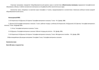 Структура программы определяет общеобразовательный уровень курса в соответствии обязательному минимуму содержания географического
образования, объему и глубине изложенного материала со спецификой учебно-воспитательных задач.
Количество часов, отводимых на изучение курса географии в 7 классе, предусматривается в соответствии с Базисным учебным планом средней
общеобразовательной школы.
ИспользуемыйУМК:
1. В.А.Коринская, И.В.Душина, В.А.Щенев. География материков и океанов, 7 класс – М.: Дрофа, 2008.
2. Душина И.В.География материков и океанов. 7 класс: рабочая тетрадь к учебнику В.А.Коринской, И.В.Душиной, В.А.Щенева. География материков и
океанов, 7 класс- М:Дрофа 2014г.
3. Атлас. География материков и океанов. 7 класс.
4. И.В.Душина. География материков и океанов. Рабочая тетрадь для учителя. – М.: Дрофа, 2001.
5. В.А.Коринская, И.В.Душина, В.А.Щенев. География материков и океанов, 7 класс. Методическое пособие. – М.: Дрофа, 2000.
6.Мультимедийнаяе обучающая программа: География 7 класс. География материков и океанов.
Количество часов
Всего 68 часов; в неделю2 час.
 