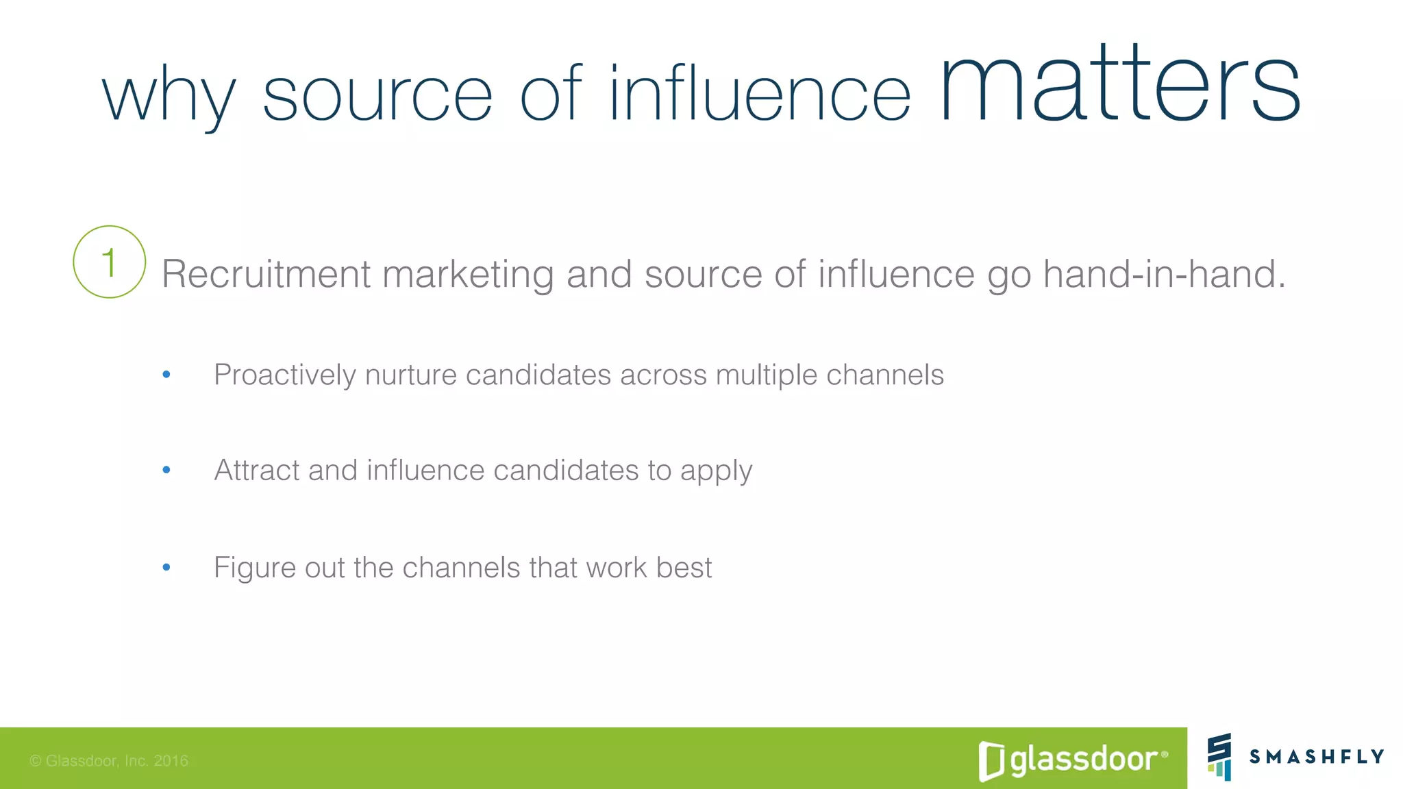 © Glassdoor, Inc. 2016
Recruitment marketing and source of inﬂuence go hand-in-hand.!
•  Proactively nurture candidates across multiple channels!
•  Attract and inﬂuence candidates to apply !
•  Figure out the channels that work best!
1
 