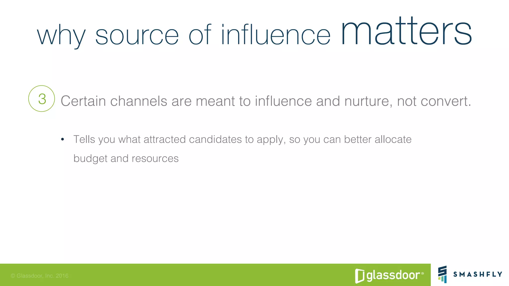 © Glassdoor, Inc. 2016
Certain channels are meant to inﬂuence and nurture, not convert.!
•  Tells you what attracted candidates to apply, so you can better allocate !
budget and resources!
3
 