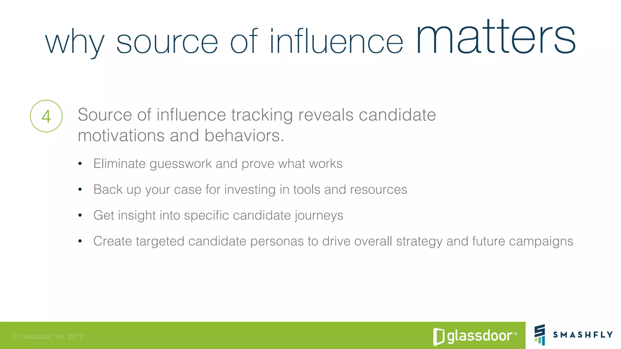 © Glassdoor, Inc. 2016
Source of inﬂuence tracking reveals candidate !
motivations and behaviors.!
•  Eliminate guesswork and prove what works!
•  Back up your case for investing in tools and resources!
•  Get insight into speciﬁc candidate journeys!
•  Create targeted candidate personas to drive overall strategy and future campaigns!
4
 