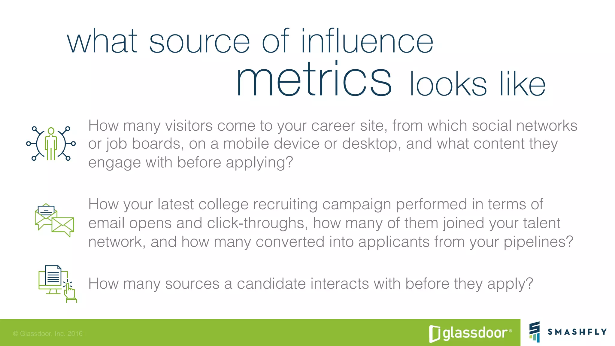 © Glassdoor, Inc. 2016
How many visitors come to your career site, from which social networks
or job boards, on a mobile device or desktop, and what content they
engage with before applying?!
How your latest college recruiting campaign performed in terms of
email opens and click-throughs, how many of them joined your talent
network, and how many converted into applicants from your pipelines?!
How many sources a candidate interacts with before they apply?!
 