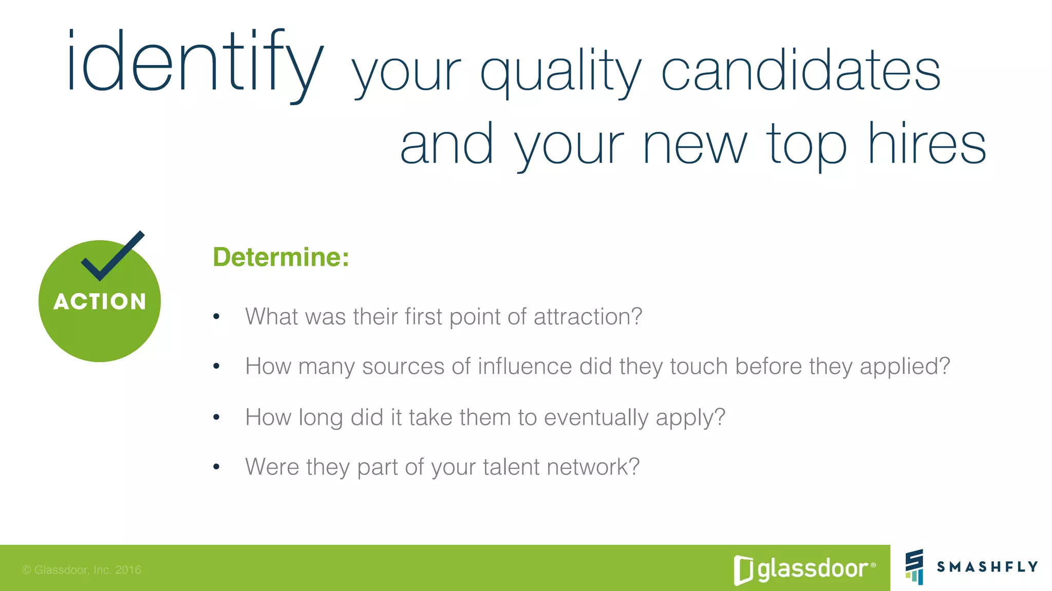 © Glassdoor, Inc. 2016
Determine:
•  What was their ﬁrst point of attraction? !
•  How many sources of inﬂuence did they touch before they applied? !
•  How long did it take them to eventually apply? !
•  Were they part of your talent network? !
 