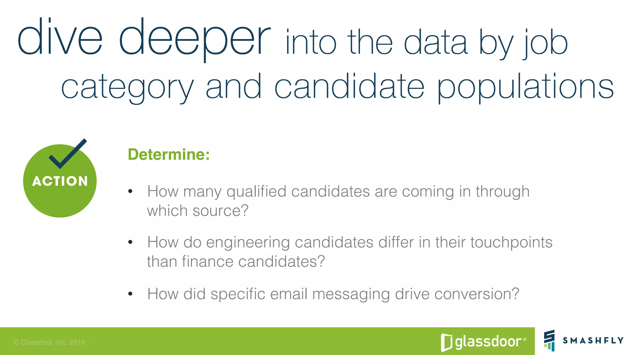 © Glassdoor, Inc. 2016
Determine:
•  How many qualiﬁed candidates are coming in through !
which source? !
•  How do engineering candidates differ in their touchpoints !
than ﬁnance candidates?!
•  How did speciﬁc email messaging drive conversion? !
 