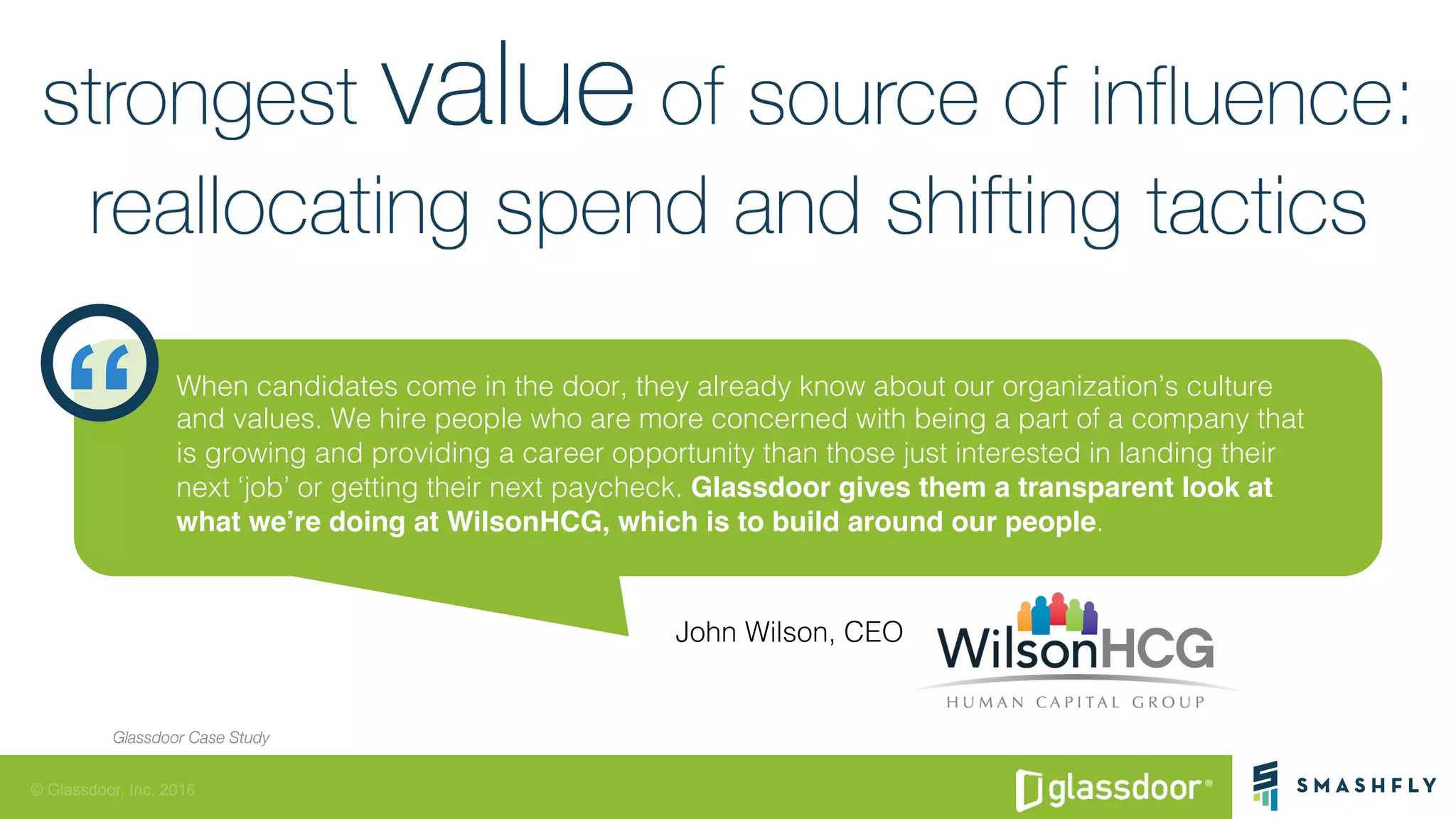 © Glassdoor, Inc. 2016
“ When candidates come in the door, they already know about our organization’s culture
and values. We hire people who are more concerned with being a part of a company that
is growing and providing a career opportunity than those just interested in landing their
next ‘job’ or getting their next paycheck. Glassdoor gives them a transparent look at
what we’re doing at WilsonHCG, which is to build around our people.!
John Wilson, CEO!
Glassdoor Case Study
 