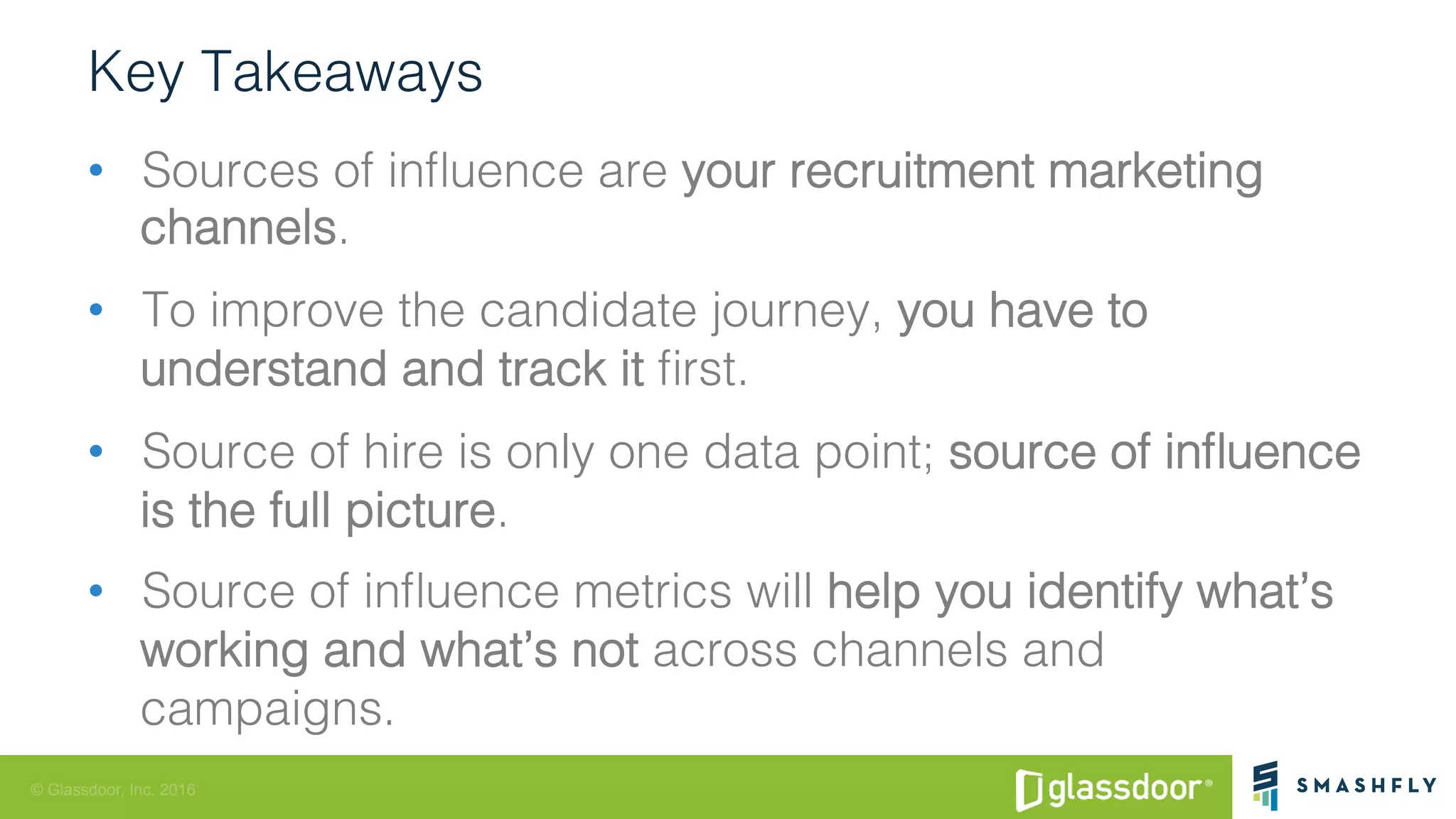 © Glassdoor, Inc. 2016
Key Takeaways!
•  Sources of inﬂuence are your recruitment marketing
channels. !
•  To improve the candidate journey, you have to
understand and track it ﬁrst. !
•  Source of hire is only one data point; source of inﬂuence
is the full picture. !
•  Source of inﬂuence metrics will help you identify what’s
working and what’s not across channels and
campaigns. !
 