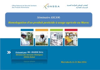 Marrakech, le 21 Mai 2016
Séminaire ASCAM:
Homologation d’un produit pesticide à usage agricole au Maroc
Présenté par: Mr. BARIK Dris
Division des Intrants Chimiques
ONSSA-Rabat
 