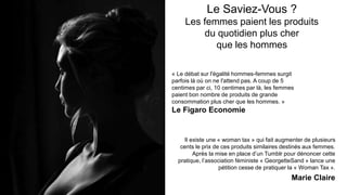 Le Saviez-Vous ?
Les femmes paient les produits
du quotidien plus cher
que les hommes
Il existe une « woman tax » qui fait augmenter de plusieurs
cents le prix de ces produits similaires destinés aux femmes.
Après la mise en place d’un Tumblr pour dénoncer cette
pratique, l’association féministe « GeorgetteSand » lance une
pétition cesse de pratiquer la « Woman Tax ».
Marie Claire
« Le débat sur l'égalité hommes-femmes surgit
parfois là où on ne l'attend pas. A coup de 5
centimes par ci, 10 centimes par là, les femmes
paient bon nombre de produits de grande
consommation plus cher que les hommes. »
Le Figaro Economie
 