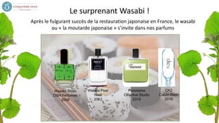 Le surprenant Wasabi !
Wasabi Shiso
DSH Perfumes
2008
Wasabi Pear
Nest
2012
Panorama
Olfactive Studio
2015
CK2
Calvin Klein
2016
Après le fulgurant succès de la restauration japonaise en France, le wasabi
ou « la moutarde japonaise » s’invite dans nos parfums
 
