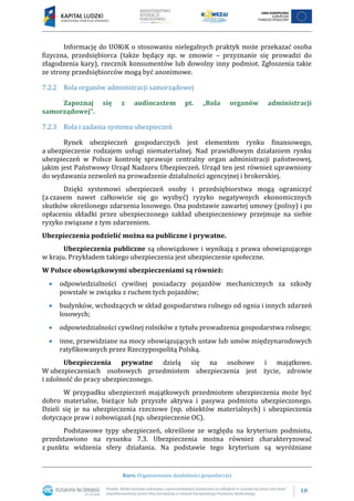 10
Kurs: Organizowanie działalności gospodarczej
Informację do UOKiK o stosowaniu nielegalnych praktyk może przekazać osoba
fizyczna, przedsiębiorca (także będący np. w zmowie – przyznanie się prowadzi do
złagodzenia kary), rzecznik konsumentów lub dowolny inny podmiot. Zgłoszenia takie
ze strony przedsiębiorców mogą być anonimowe.
7.2.2 Rola organów administracji samorządowej
Zapoznaj się z audiocastem pt. „Rola organów administracji
samorządowej”.
7.2.3 Rola i zadania systemu ubezpieczeń
Rynek ubezpieczeń gospodarczych jest elementem rynku finansowego,
a ubezpieczenie rodzajem usługi niematerialnej. Nad prawidłowym działaniem rynku
ubezpieczeń w Polsce kontrolę sprawuje centralny organ administracji państwowej,
jakim jest Państwowy Urząd Nadzoru Ubezpieczeń. Urząd ten jest również uprawniony
do wydawania zezwoleń na prowadzenie działalności agencyjnej i brokerskiej.
Dzięki systemowi ubezpieczeń osoby i przedsiębiorstwa mogą ograniczyć
(a czasem nawet całkowicie się go wyzbyć) ryzyko negatywnych ekonomicznych
skutków określonego zdarzenia losowego. Ona podstawie zawartej umowy (polisy) i po
opłaceniu składki przez ubezpieczonego zakład ubezpieczeniowy przejmuje na siebie
ryzyko związane z tym zdarzeniem.
Ubezpieczenia podzielić można na publiczne i prywatne.
Ubezpieczenia publiczne są obowiązkowe i wynikają z prawa obowiązującego
w kraju. Przykładem takiego ubezpieczenia jest ubezpieczenie społeczne.
W Polsce obowiązkowymi ubezpieczeniami są również:
 odpowiedzialności cywilnej posiadaczy pojazdów mechanicznych za szkody
powstałe w związku z ruchem tych pojazdów;
 budynków, wchodzących w skład gospodarstwa rolnego od ognia i innych zdarzeń
losowych;
 odpowiedzialności cywilnej rolników z tytułu prowadzenia gospodarstwa rolnego;
 inne, przewidziane na mocy obowiązujących ustaw lub umów międzynarodowych
ratyfikowanych przez Rzeczypospolitą Polską.
Ubezpieczenia prywatne dzielą się na osobowe i majątkowe.
W ubezpieczeniach osobowych przedmiotem ubezpieczenia jest życie, zdrowie
i zdolność do pracy ubezpieczonego.
W przypadku ubezpieczeń majątkowych przedmiotem ubezpieczenia może być
dobro materialne, bieżące lub przyszłe aktywa i pasywa podmiotu ubezpieczonego.
Dzieli się je na ubezpieczenia rzeczowe (np. obiektów materialnych) i ubezpieczenia
dotyczące praw i zobowiązań (np. ubezpieczenie OC).
Podstawowe typy ubezpieczeń, określone ze względu na kryterium podmiotu,
przedstawiono na rysunku 7.3. Ubezpieczenia można również charakteryzować
z punktu widzenia sfery działania. Na podstawie tego kryterium są wyróżniane
 