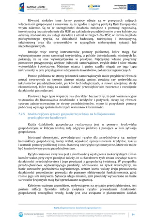 14
Kurs: Organizowanie działalności gospodarczej
Również niektóre inne formy pomocy objęte są w przepisach unijnych
włączeniami grupowymi i uznawane są za zgodne z ogólną polityką Unii Europejskiej
w tym zakresie. Są to w szczególności działania związane z pomocą: regionalną,
inwestycyjną i na zatrudnienie dla MŚP, na zakładanie przedsiębiorstw przez kobiety, na
ochronę środowiska, na usługi doradcze i udział w targach dla MŚP, w formie kapitału
podwyższonego ryzyka, na działalność badawczą, rozwojową i innowacyjną,
szkoleniową oraz dla pracowników w szczególnie niekorzystnej sytuacji lub
niepełnosprawnych.
Istnieje więc szereg instrumentów pomocy publicznej, które mogą być
wykorzystywane przez samorząd terytorialny, a polskie doświadczenia minionych lat
pokazują, że są one wykorzystywane w praktyce. Najczęściej własne programy
pomocowe przygotowują większe jednostki samorządowe, zwykle duże i silne miasta
wojewódzkie i powiatowe. Mniejsze miasta i gminy rzadko sięgają po tego typu
instrumenty w celu przyciągania i utrzymania inwestorów, zwłaszcza zagranicznych.
Pomoc publiczna ze strony jednostek samorządowych może przybierać również
postać tworzonych na terenie danego miasta, gminy, powiatu czy województwa
inkubatorów przedsiębiorczości, parków technologicznych, a nawet specjalnej strefy
ekonomicznej, które mają za zadanie ułatwić przedsiębiorcom tworzenie i rozwijanie
działalności gospodarczej.
Ponieważ tego typu wsparcie ma charakter bezzwrotny, to jest konkurencyjne
w stosunku do finansowania działalności z kredytów i pożyczek, cieszy się również
sporym zainteresowaniem ze strony przedsiębiorców, mimo iż pozyskanie pomocy
publicznej wymaga spełnienia licznych warunków i formalności.
7.2.5 Analiza wpływu sytuacji gospodarczej w kraju na funkcjonowanie
przedsiębiorstw handlowych
Każda działalność gospodarcza realizowana jest w pewnym środowisku
gospodarczym, w którym istotną rolę odgrywa państwo i panująca w nim sytuacja
gospodarcza.
Istotnymi elementami, powodującymi ryzyko dla przedsiębiorcy są: zmiany
koniunktury gospodarczej, kursy walut, wysokość oprocentowania kredytów, zakres
i warunki pomocy publicznej i inne. Stanowią one ryzyko systematyczne, które nie może
być kontrolowane przez przedsiębiorstwo.
Ryzyko kursowe związane jest z możliwością wystąpienia niekorzystnych zmian
kursów walut, przy czym pamiętać należy, że o charakterze tych zmian decyduje zakres
działalności przedsiębiorstwa i jego powiązań z gospodarką światową. W przypadku
przedsiębiorstwa, wytwarzającego produkty, adresowane na rynek wewnętrzny, na
bazie surowców pochodzenia zagranicznego, wzrost kursu waluty kraju prowadzenia
działalności gospodarczej prowadzi do poprawy efektywności funkcjonowania, gdyż
rośnie jego siła nabywcza. Sytuacja ulega zmianie, jeśli produkty wytwarzane na bazie
surowców krajowych mają być sprzedawane za granicą.
Kolejnym ważnym czynnikiem, wpływającym na sytuację przedsiębiorstwa, jest
poziom inflacji. Zjawisko inflacji zwiększa ryzyko prowadzenia działalności
gospodarczej szczególnie wtedy, kiedy jest ona związana z planowaniem działań
 