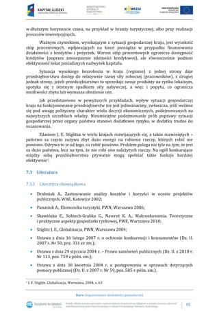 15
Kurs: Organizowanie działalności gospodarczej
w dłuższym horyzoncie czasu, na przykład w branży turystycznej, albo przy realizacji
procesów inwestycyjnych.
Ważnym czynnikiem, wynikającym z sytuacji gospodarczej kraju, jest wysokość
stóp procentowych, wpływających na koszt pieniądza w przypadku finansowania
działalności z kredytów i pożyczek. Wzrost stóp procentowych ogranicza dostępność
kredytów (poprzez zmniejszenie zdolności kredytowej), ale równocześnie podnosi
efektywność lokat posiadanych nadwyżek kapitału.
Sytuacja wysokiego bezrobocia w kraju (regionie) z jednej strony daje
przedsiębiorstwu dostęp do relatywnie taniej siły roboczej (pracowników), z drugiej
jednak strony, jeżeli przedsiębiorstwo to sprzedaje swoje produkty na rynku lokalnym,
spotyka się z istotnym spadkiem siły nabywczej, a więc i popytu, co ogranicza
możliwości zbytu lub wymusza obniżenie cen.
Jak przedstawiono w powyższych przykładach, wpływ sytuacji gospodarczej
kraju na funkcjonowanie przedsiębiorstw nie jest jednoznaczny, zwłaszcza, jeśli weźmie
się pod uwagę polityczny charakter wielu decyzji ekonomicznych, podejmowanych na
najwyższych szczeblach władzy. Nieumiejętne podejmowanie prób poprawy sytuacji
gospodarczej przez organy państwa stanowi dodatkowe ryzyko, w dodatku trudne do
oszacowania.
Zdaniem J. E. Stiglitza w wielu krajach rozwijających się, a także rozwiniętych –
państwo za często zużywa zbyt dużo energii na robienie rzeczy, których robić nie
powinno. Odrywa to je od tego, co robić powinno. Problem polega nie tyle na tym, że jest
za dużo państwa, lecz na tym, że nie robi ono należytych rzeczy. Na ogół konkurujące
między sobą przedsiębiorstwa prywatne mogą spełniać takie funkcje bardziej
efektywnie8.
7.3 Literatura
7.3.1 Literatura obowiązkowa
 Drobniak A., Zastosowanie analizy kosztów i korzyści w ocenie projektów
publicznych, WAE, Katowice 2002;
 Panasiuk A., Ekonomika turystyki, PWN, Warszawa 2006;
 Skawińska E., Sobiech-Grabka G., Nawrot K. A., Makroekonomia. Teoretyczne
i praktyczne aspekty gospodarki rynkowej, PWE, Warszawa 2010;
 Stiglitz J. E., Globalizacja, PWN, Warszawa 2004;
 Ustawa z dnia 16 lutego 2007 r. o ochronie konkurencji i konsumentów (Dz. U.
2007 r. Nr 50, poz. 331 ze zm.);
 Ustawa z dnia 29 stycznia 2004 r. – Prawo zamówień publicznych (Dz. U. z 2010 r.
Nr 113, poz. 759 z późn. zm.);
 Ustawa z dnia 30 kwietnia 2004 r. o postępowaniu w sprawach dotyczących
pomocy publicznej (Dz. U. z 2007 r. Nr 59, poz. 585 z późn. zm.).
8 J. E. Stiglitz, Globalizacja, Warszawa, 2004, s. 63
 