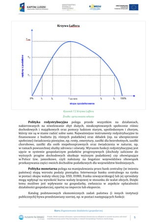 5
Kurs: Organizowanie działalności gospodarczej
Rysunek 7.2 Krzywa Laffera
Źrodło: opracowanie własne
Polityka redystrybucyjna polega przede wszystkim na działaniach,
nakierowanych na niwelowanie zbyt dużych, nieakceptowanych społecznie różnic
dochodowych i majątkowych oraz pomocy ludziom starym, upośledzonym i chorym,
którzy nie są w stanie radzić sobie sami. Najważniejsze instrumenty redystrybucyjne to
finansowane z budżetu (tj. różnych podatków) oraz składek (np. na ubezpieczenie
społeczne) świadczenia pieniężne, np. renty, emerytury, zasiłki dla bezrobotnych, zasiłki
chorobowe, zasiłki dla osób niepełnosprawnych oraz świadczenia w naturze, np.
w ramach powszechnej służby zdrowia i oświaty. Wyrazem funkcji redystrybucyjnej jest
ujęcie w systemie gospodarczym podatków progresywnych (dochody zaliczone do
wyższych progów dochodowych skutkuje wyższym podatkiem) czy obowiązujące
w Polsce tzw. janosikowe, czyli nałożony na bogatsze województwa obowiązek
przekazywania części swoich dochodów podatkowych dla województw biedniejszych.
Polityka monetarna polega na manipulowaniu przez bank centralny (w imieniu
państwa) stopą wzrostu podaży pieniądza. Interwencje banku centralnego na rynku
w postaci skupu waluty obcej (np. USD, EURO, franka szwajcarskiego) lub jej sprzedaży
mogą wpłynąć na wysokość kursu waluty krajowej w stosunku do walut obcych. Dzięki
temu możliwe jest wpływanie na gospodarkę, zwłaszcza w aspekcie opłacalności
działalności gospodarczej, opartej na imporcie lub eksporcie.
Katalog podstawowych ekonomicznych zadań państwa (i innych instytucji
publicznych) bywa przedstawiany szerzej, np. w postaci następujących funkcji:
 