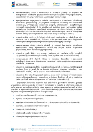 7
Kurs: Organizowanie działalności gospodarczej
 niedoskonałością rynku i konkurencji w praktyce (choćby ze względu na
monopolizację niektórych gałęzi, nieprawidłową alokację zasobów gospodarczych,
niedoskonały przepływ informacji ograniczający konkurencję);
 występowaniem negatywnych efektów zewnętrznych prowadzenia określonej
działalności gospodarczej (na przykład szczególnie uciążliwej dla środowiska
naturalnego, wymagającej stosowania drogich, ekonomicznie nieopłacalnych
rozwiązań, zmniejszających te uciążliwości; państwo może wprowadzić zakaz
prowadzenia działalności szkodliwej, stosowania określonej, bardziej uciążliwej
technologii, nakazać instalowanie urządzeń, zmniejszających zatrucie środowiska
na koszt własny przedsiębiorstwa, albo nawet wziąć te koszty na siebie);
 istnieniem dóbr publicznych (usługi policji, armii, straży pożarnej, oświetlenie ulic,
instalacje latarni morskich itd.), które są mało opłacalne, więc nieatrakcyjne dla
sektora prywatnego i bez zaangażowania państwa mogłyby zaniknąć;
 występowaniem niekorzystnych zjawisk w postaci bezrobocia, niepełnego
wykorzystania mocy wytwórczych, inflacji czy dużych wahań aktywności
gospodarczej, które destabilizują gospodarkę;
 istnieniem osób, które bez pomocy państwa nie mogłyby sobie poradzić
i egzystować (pozbawione opieki osoby chore, upośledzone, stare i niedołężne);
 powstawaniem zbyt dużych różnic w poziomie dochodów i zasobności
majątkowej, które nie są akceptowane społecznie i grożą narastaniem społecznych
konfliktów i protestów;
 istnieniem szeregu produktów szczególnie korzystnych społecznie, na które popyt
powinien być, ze względu na interes społeczny, sztucznie pobudzany (np.
szczepionki, książki), choćby poprzez obniżanie cen dzięki dotacjom;
 istnieniem dóbr szkodliwych społecznie, na które popyt powinien być zmniejszany
(np. wysokie ceny alkoholu i utrudnienia w dostępie do niego) lub też ze względów
społecznych ich oferowanie powinno być zakazane (np. narkotyki).
Argumenty przeciwko aktywnej roli państwa w gospodarce wynikają przede
wszystkim z przekonania, że problemy, powstające w związku z interwencjonizmem
państwowym, są większe od tych, które ingerencja państwa ma rozwiązywać, a które
powstają w wyniku niedoskonałości rynku. Do najważniejszych argumentów przeciwko
aktywnej roli państwa w gospodarce zaliczyć należy:
 zmniejszenie elastyczności systemu gospodarczego;
 wysokie koszty interwencjonizmu;
 wywoływanie stanów nierównowagi na rynku poprzez nieumiejętne ingerencje;
 niewielką skuteczność interwencjonizmu;
 zniekształcanie informacji;
 osłabienie bodźców związanych z rynkiem;
 subiektywizm podejmowanych decyzji;
 