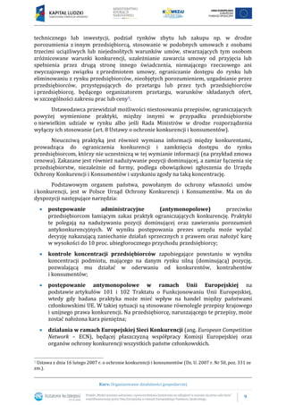 9
Kurs: Organizowanie działalności gospodarczej
technicznego lub inwestycji, podział rynków zbytu lub zakupu np. w drodze
porozumienia z innym przedsiębiorcą, stosowanie w podobnych umowach z osobami
trzecimi uciążliwych lub niejednolitych warunków umów, stwarzających tym osobom
zróżnicowane warunki konkurencji, uzależnianie zawarcia umowy od przyjęcia lub
spełnienia przez drugą stronę innego świadczenia, niemającego rzeczowego ani
zwyczajowego związku z przedmiotem umowy, ograniczanie dostępu do rynku lub
eliminowaniu z rynku przedsiębiorców, nieobjętych porozumieniem, uzgadnianie przez
przedsiębiorców, przystępujących do przetargu lub przez tych przedsiębiorców
i przedsiębiorcę, będącego organizatorem przetargu, warunków składanych ofert,
w szczególności zakresu prac lub ceny5.
Ustawodawca przewidział możliwości niestosowania przepisów, ograniczających
powyżej wymienione praktyki, między innymi w przypadku przedsiębiorstw
o niewielkim udziale w rynku albo jeśli Rada Ministrów w drodze rozporządzenia
wyłączy ich stosowanie (art. 8 Ustawy o ochronie konkurencji i konsumentów).
Nieuczciwą praktyką jest również wymiana informacji między konkurentami,
prowadząca do ograniczenia konkurencji i zamknięcia dostępu do rynku
przedsiębiorcom, którzy nie uczestniczą w tej wymianie informacji (na przykład zmowa
cenowa). Zakazane jest również nadużywanie pozycji dominującej, a zamiar łączenia się
przedsiębiorstw, niezależnie od formy, podlega obowiązkowi zgłoszenia do Urzędu
Ochrony Konkurencji i Konsumentów i uzyskaniu zgody na taką koncentrację.
Podstawowym organem państwa, powołanym do ochrony własności umów
i konkurencji, jest w Polsce Urząd Ochrony Konkurencji i Konsumentów. Ma on do
dyspozycji następujące narzędzia:
 postępowanie administracyjne (antymonopolowe) przeciwko
przedsiębiorcom łamiącym zakaz praktyk ograniczających konkurencję. Praktyki
te polegają na nadużywaniu pozycji dominującej oraz zawieraniu porozumień
antykonkurencyjnych. W wyniku postępowania prezes urzędu może wydać
decyzję nakazującą zaniechanie działań sprzecznych z prawem oraz nałożyć karę
w wysokości do 10 proc. ubiegłorocznego przychodu przedsiębiorcy;
 kontrole koncentracji przedsiębiorców zapobiegające powstaniu w wyniku
koncentracji podmiotu, mającego na danym rynku silną (dominującą) pozycję,
pozwalającą mu działać w oderwaniu od konkurentów, kontrahentów
i konsumentów;
 postępowanie antymonopolowe w ramach Unii Europejskiej na
podstawie artykułów 101 i 102 Traktatu o Funkcjonowaniu Unii Europejskiej,
wtedy gdy badana praktyka może mieć wpływ na handel między państwami
członkowskimi UE. W takiej sytuacji są stosowane równolegle przepisy krajowego
i unijnego prawa konkurencji. Na przedsiębiorcę, naruszającego te przepisy, może
zostać nałożona kara pieniężna;
 działania w ramach Europejskiej Sieci Konkurencji (ang. European Competition
Network – ECN), będącej płaszczyzną współpracy Komisji Europejskiej oraz
organów ochrony konkurencji wszystkich państw członkowskich.
5 Ustawa z dnia 16 lutego 2007 r. o ochronie konkurencji i konsumentów (Dz. U. 2007 r. Nr 50, poz. 331 ze
zm.).
 