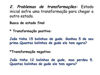 Busca de estado final
* Transformação positiva:
João tinha 15 bolinhas de gude. Ganhou 5 de seu
primo.Quantas bolinhas de gude ele tem agora?
*Transformação negativa:
João tinha 12 bolinhas de gude, mas perdeu 5.
Quantas bolinhas de gude ele tem agora?
2. Problemas de transformações: Estado
inicial sofre uma transformação para chegar a
outro estado.
 