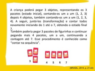 A criança poderá pegar 3 objetos, representando os 3
pacotes (estado inicial), contando-os um a um (1, 2, 3)
depois 4 objetos, também contando-os um a um (1, 2, 3,
4). A seguir, juntá-los (transformação) e contar todos
novamente iniciando do 1 até o 7, obtendo o estado final
7.
Também poderia pegar 3 pacotes de figurinhas e continuar
pegando mais 4 pacotes, um a um, continuando a
contagem até 7. Esse procedimento é conhecido como
“contar na sequência”.
(BRASIL, 2014, p. 21-22)
 