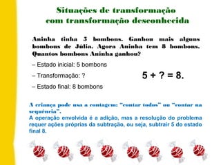 Aninha tinha 5 bombons. Ganhou mais alguns
bombons de Júlia. Agora Aninha tem 8 bombons.
Quantos bombons Aninha ganhou?
– Estado inicial: 5 bombons
– Transformação: ?
– Estado final: 8 bombons
Situações de transformação
com transformação desconhecida
A criança pode usa a contagem: “contar todos” ou “contar na
sequência”.
A operação envolvida é a adição, mas a resolução do problema
requer ações próprias da subtração, ou seja, subtrair 5 do estado
final 8.
5 + ? = 8.
 