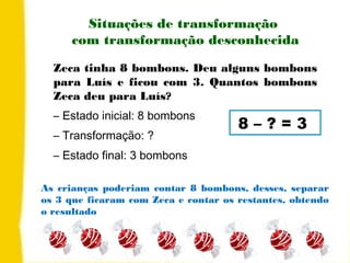 Situações de transformação
com transformação desconhecida
Zeca tinha 8 bombons. Deu alguns bombons
para Luís e ficou com 3. Quantos bombons
Zeca deu para Luís?
– Estado inicial: 8 bombons
– Transformação: ?
– Estado final: 3 bombons
8 – ? = 3
As crianças poderiam contar 8 bombons, desses, separar
os 3 que ficaram com Zeca e contar os restantes, obtendo
o resultado
 