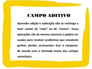 CAMPO ADITIVO
Aprender adição e subtração não se restringe a
fazer contas de "mais" ou de "menos". Essas
operações são da mesma natureza e podem ser
usadas para resolver problemas que envolvem
ganhar, perder, acrescentar, tirar e comparar,
de acordo com a chamada teoria dos campos
conceituais.
 