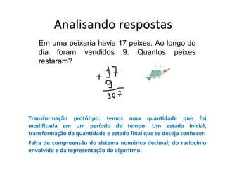 Analisando respostas
Em uma peixaria havia 17 peixes. Ao longo do
dia foram vendidos 9. Quantos peixes
restaram?
Transformação protótipo: temos uma quantidade que foi
modificada em um período de tempo: Um estado inicial,
transformação da quantidade e estado final que se deseja conhecer.
Falta de compreensão do sistema numérico decimal; do raciocínio
envolvido e da representação do algoritmo.
 