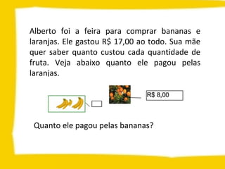 Alberto foi a feira para comprar bananas e
laranjas. Ele gastou R$ 17,00 ao todo. Sua mãe
quer saber quanto custou cada quantidade de
fruta. Veja abaixo quanto ele pagou pelas
laranjas.
Quanto ele pagou pelas bananas?
 