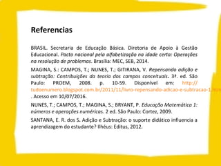 Referencias
BRASIL. Secretaria de Educação Básica. Diretoria de Apoio à Gestão
Educacional. Pacto nacional pela alfabetização na idade certa: Operações
na resolução de problemas. Brasília: MEC, SEB, 2014.
MAGINA, S.: CAMPOS, T.; NUNES, T.; GITIRANA, V. Repensando adição e
subtração: Contribuições da teoria dos campos conceituais. 3ª. ed. São
Paulo: PROEM, 2008. p. 10-59. Disponível em: http://
tudoenumero.blogspot.com.br/2011/11/livro-repensando-adicao-e-subtracao-1.htm
. Acesso em 10/07/2016.
NUNES, T.; CAMPOS, T.; MAGINA, S.; BRYANT, P. Educação Matemática 1:
números e operações numéricas. 2 ed. São Paulo: Cortez, 2009.
SANTANA, E. R. dos S. Adição e Subtração: o suporte didático influencia a
aprendizagem do estudante? Ilhéus: Editus, 2012.
 
